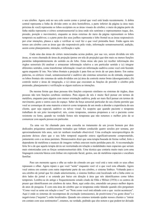 o seu cérebro. Agora está no seu colo assim como o jornal que você está lendo recentemente. A dobra
central representa a linha de divisão entre os dois hemisférios, a parte inferior da página (a área mais
próxima de você) representa os lobos occipitais ou as áreas visuais do cérebro; o meio da página perto da
linha média representa o córtex somatossensorial (a área onde nós sentimos e representamos toque, dor,
pressão, posição e movimento), enquanto as áreas externas do meio da página representam os lobos
temporais ou auditivos; e a parte perto dos seus joelhos representa o lobo frontal ou as áreas responsáveis
por criar intenções, planos e ação e verificar se você fez o que você pretendia fazer. Então agora nós
temos um cérebro com as áreas que são responsáveis pela visão, informação somatossensorial, audição,
assim como planejamento, intenção, verificação e ação.
Cada uma das áreas do córtex mencionadas acima podem, por sua vez, serem dividida em três
áreas, as vezes chamada de áreas de projeção (pense em tela de projeção) que têm mais ou menos funções
paralelas independentemente do sentido ou do lobo. Estas áreas são para (a) receber informação dos
órgãos sensoriais (b) analisar e armazenar informação relativa a um particular sentido e (c) integrar
diferentes sentidos, como transformar informação visual em informação auditiva como você está fazendo
agora enquanto lê isto. Nos lobos frontais a projeção é para fora ao invés de ser para dentro. Em outras
palavras, os córtices visual, somatossensorial e auditivo são sistemas sensoriais ou de entrada, enquanto
os lobos frontais são sistemas de saída divididos em (a) área de controle motor bruto (desorganizado), (b)
controle motor e áreas de integração, e (c) áreas que executam as funções de presidir o cérebro pela
pretensão, planejamento e verificação se algum realizou as intenções.
Da mesma forma que duas pessoas têm funções corporais similares ou sistemas de órgãos, duas
pessoas não tem funções cerebrais similares. Para alguns de nós é muito fácil pensar em termos de
metáfora, enquanto para alguém com menor orientação auditiva, pode ser mais fácil pensar em termos de
movimento, gesto e outros usos do espaço. Saber da força sensorial particular do seu cliente permite que
você se comunique de uma maneira a intervir como terapeuta de um modo a abordar a experiência do seu
cliente, quer seja espacial, auditivo ou talvez visual. Eu suspeito que quando paciente e terapeuta
trabalham de um jeito incompatível, nós, como terapeutas, estamos propensos a ver o paciente como
resistente ou lento, quando na verdade fomos nós terapeutas que não notamos o melhor jeito de se
comunicar com aquela pessoa em particular.
Eu uma vez fui chamado para uma consulta no tratamento de um jovem homem por dois
dedicados psiquiatras analiticamente treinados que tinham conduzido quatro sessões por semana, por
aproximadamente três anos, sem ter nenhum resultado observável. Uma avaliação neuropsicológica do
paciente deixou claro que o seu lobo temporal esquerdo estava significativamente comprometido,
juntamente com o as áreas parietais. Desnecessário dizer que uma terapia baseada de forma verbal, forte e
dependente de metáforas e nuances de imagens verbais estavam muito perdidas para ele. A recomendação
feita foi a de que aquela terapia devia ser reorientada em relação a modalidades mais espaciais que seriam
mais sintonizadas com as forças somatossensoriais dele. Uma técnica que contaria muito mais com uma
linguagem concreta básica com ênfase em expressão facial, gestos, uso de metáforas espaciais e escultura
familiar.
Pare um momento agora e olhe ao redor do cômodo em que você está e note onde os seus olhos
repousam o olhar. Agora repare o que você “sente” enquanto você vê o que você esta olhando. Agora
você entrou em contato com outra importante parte do seu cérebro, o sistema límbico. Voltando para o
seu cérebro de jornal que foi citado anteriormente, o sistema límbico está localizado sob a linha entre os
dois lados do jornal e se estende por baixo em direção à área que nós identificamos como lobos
temporais. Lembre-se do antigo e frequentemente estudo citado de Olds e Milner (1954) e os centros de
prazer que identificaram em cérebros de ratos. Bem, aqui estão eles, entendido um pouco melhor depois
de anos de pesquisa. É com esta área do cérebro que os terapeutas estão falando quando eles perguntam
“Como você se sente em relação a isso?” ou “Note como você está afetado com o que recém aconteceu”.
Aqui é onde os sistemas de recompensas de excitação (entusiasmo), de positivismo (“eu gosto disso”) e
negativismo (“nojento”) estão localizados. Quando nós estamos tentando ajudar nossos clientes a “entrar
em contato com seus sentimentos”, estamos, na verdade, pedindo que eles notem o que podem ter deixado
 