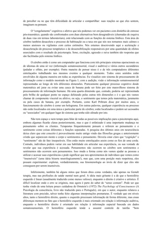 de perceber ou no que têm dificuldade de articular e compartilhar: suas reações ao que eles sentem,
imaginam ou pensam.
O “congelamento” cognitiva e afetivo que nós podemos ver em pacientes com distúrbio de estresse
pós-traumático, quando são confrontados com duas alternativas bem desagradáveis (chamadas de esquiva
de duas vias em termos laboratoriais), está relacionado com as funções do sistema límbico. Esta área do
cérebro também desacelera o processo de habituação ou a taxa em que nós nos tornamos mais calmos e
menos ansiosos ou vigilantes com certos estímulos. Nós estamos descrevendo aqui a aceleração e
desaceleração do processo terapêutico e de dessensibilização responsáveis por uma quantidade de efeitos
associados com o resultado da psicoterapia. Sono, excitação, agressão e raiva também são respostas que
são facilitadas pelo sistema límbico.
O cérebro então é como um computador que funciona com três principais sistemas operacionais ou
de idiomas de uma só vez (informação somatossensorial, visual e auditiva) e vários outros secundários
(paladar e olfato, por exemplo). Outra maneira de pensar nisso é o de três computadores diferentes
entrelaçados trabalhando nos mesmos eventos a qualquer momento. Todos estes sentidos estão
envolvidos de alguma maneira em todas as experiências. Eu visualizo este sistema de processamento de
informação como o modelo mostrado na Figura 1, com a audição, visão e informação somatossensorial
representadas ao longo de três diferentes dimensões. Praticamente qualquer processo cognitivo desde
matemática até jurar ou evitar uma casca de banana pode ser feito por este maravilhoso sistema de
processamento de informação humano. Há uma quarta dimensão que, contudo, poderia ser representada
pelo brilho de qualquer ponto no espaço delineado pelas outras três dimensões e é o que nós vamos
chamar de componente visceral ou afetivo, ou seja, o sentimento que temos pela matemática, juramento
ou pela casca de banana, por exemplo. Portanto, como Karl Pribram disse por muitos anos, o
funcionamento do cérebro é como um holograma. Em outras palavras, qualquer experiência ou processo
não estão localizados em uma única e particular parte do cérebro; estão localizados e podem ser acessados
ou “associados” em qualquer lugar do sistema que tenha sido afetado por isto.
Não tem espaço e nem tempo para falar de todas as possíveis implicações para a psicoterapia aqui,
embora algumas ficarão claras posteriormente, mas o que é enfatizado é uma importante mudança no
pensamento sobre os clientes. Terapeutas frequentemente pensam e referem ao pensamento e o
sentimento como coisas diferentes e funções separadas. A pesquisa dos últimos anos em neurociência
deixa claro que este conceito é provavelmente muito antigo vindo das filosofias gregas e anteriormente
cristãs que separavam mente e corpo e sentimentos e pensamento. Deveria estar claro que “cognição” e
“sentimento” são de fato inseparáveis. Eles estão muito entrelaçados assim como os fios de uma corda.
Contudo, indivíduos podem variar em sua habilidade em articular sua experiência, ou sua vontade de
revelar que sua experiência é acessada. Pensamentos não ocorrem no cérebro sem sentimentos e
sentimentos não ocorrem sem pensamentos. Isso muda a forma como nós vamos ajudar as pessoas a
utilizar e acessar suas experiências e pode significar que nos aproximemos de indivíduos que vemos como
“insensíveis” (uma ideia bizarra neurologicamente!), mas que, com uma posição mais respeitosa, eles
possam experimentar: explorar, verdadeiramente, sua fenomenologia ao invés de dizer que eles não
conseguem por serem insensíveis.
Infelizmente, também há alguns mitos que foram ditos como verdades, não apenas na Gestalt
terapia, mas nas profissões de saúde mental num geral. A ideia mais gritante é a de que o hemisfério
esquerdo é linear (usualmente traduzido como menos valioso), enquanto o direito é criativo e artístico. É
difícil localizar onde o erro se originou, mas agora é parte do saber de “senso comum”. Pode ser que
tenha vindo de uma leitura pouco cuidadosa de Ornstein’s (1972) The Psychology of Consciousness (A
Psicologia da consciência, livro não traduzido para o Português), em que o autor, enquanto relatava a
literatura com precisão, talvez tenha feito algumas interpretações prematuras. É verdade que em níveis
altos, tanto o hemisfério direito, quanto o esquerdo processam informação de forma diferente, mas essas
diferenças mentem no fato que o hemisfério esquerdo é mais orientado em relação à informação auditiva,
enquanto o hemisfério direito é orientado em relação à informação espacial baseada em dados
somatossensoriais. O hemisfério esquerdo tende a assumir controle de tarefas “bem
 