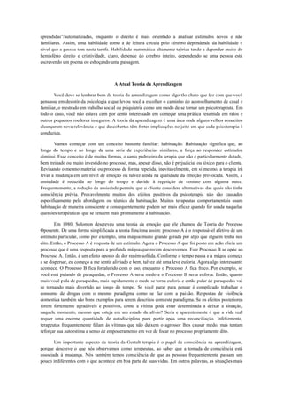 aprendidas”/automatizadas, enquanto o direito é mais orientado a analisar estímulos novos e não
familiares. Assim, uma habilidade como a de leitura circula pelo cérebro dependendo da habilidade e
nível que a pessoa tem nesta tarefa. Habilidade matemática altamente teórica tende a depender muito do
hemisfério direito e criatividade, claro, depende do cérebro inteiro, dependendo se uma pessoa está
escrevendo um poema ou esboçando uma paisagem.
A Atual Teoria da Aprendizagem
Você deve se lembrar bem da teoria da aprendizagem como algo tão chato que fez com que você
pensasse em desistir da psicologia e que levou você a escolher o caminho do aconselhamento de casal e
familiar, o mestrado em trabalho social ou psiquiatria como um modo de se tornar um psicoterapeuta. Em
todo o caso, você não estava cem por cento interessado em começar uma prática resumida em ratos e
outros pequenos roedores inseguros. A teoria da aprendizagem é uma área onde alguns velhos conceitos
alcançaram nova relevância e que descobertas têm fortes implicações no jeito em que cada psicoterapia é
conduzida.
Vamos começar com um conceito bastante familiar: habituação. Habituação significa que, ao
longo do tempo e ao longo de uma série de experiências similares, a força ao responder estímulos
diminui. Esse conceito é de muitas formas, o santo padroeiro da terapia que não é particularmente dotado,
bem treinado ou muito investido no processo, mas, apesar disso, não é prejudicial ou tóxico para o cliente.
Revisando o mesmo material ou processo de forma repetida, inevitavelmente, em si mesmo, a terapia irá
levar a mudança em um nível de emoção ou talvez ainda na qualidade da emoção provocada. Assim, a
ansiedade é reduzida ao longo do tempo e devido à repetição de contato com alguma outra.
Frequentemente, a redução da ansiedade permite que o cliente considere alternativas das quais não tinha
consciência prévia. Provavelmente muitos dos efeitos positivos da psicoterapia não são causados
especificamente pela abordagem ou técnica de habituação. Muitos terapeutas comportamentais usam
habituação de maneira consciente e consequentemente podem ser mais eficaz quando for usada naquelas
questões terapêuticas que se rendem mais prontamente à habituação.
Em 1980, Solomon descreveu uma teoria da emoção que ele chamou de Teoria do Processo
Oponente. De uma forma simplificada a teoria funciona assim: processo A é o responsável afetivo de um
estímulo particular, como por exemplo, uma mágoa muito grande gerada por algo que alguém tenha nos
dito. Então, o Processo A é resposta de um estímulo. Agora o Processo A que foi posto em ação elicia um
processo que é uma resposta para a profunda mágoa que recém descrevemos. Este Processo B se opõe ao
Processo A. Então, é um efeito oposto da dor recém sofrida. Conforme o tempo passa e a mágoa começa
a se dispersar, eu começo a me sentir aliviado e bem, talvez até uma leve euforia. Agora algo interessante
acontece. O Processo B fica fortalecido com o uso, enquanto o Processo A fica fraco. Por exemplo, se
você está pulando de paraquedas, o Processo A seria medo e o Processo B seria euforia. Então, quanto
mais você pula de paraquedas, mais rapidamente o medo se torna euforia e então pular de paraquedas vai
se tornando mais divertido ao longo do tempo. Se você parar para pensar é complicado trabalhar o
consumo de drogas com o mesmo paradigma como se faz com a paixão. Respostas de violência
doméstica também são bons exemplos para serem descritos com este paradigma. Se os efeitos posteriores
forem fortemente agradáveis e positivos, como a vítima pode estar determinada a deixar a situação,
naquele momento, mesmo que esteja em um estado de alívio? Seria e aparentemente é que a vida real
requer uma enorme quantidade de autodisciplina para partir após uma reconciliação. Infelizmente,
terapeutas frequentemente falam às vítimas que não deixem o agressor lhes causar medo, mas tentam
reforçar sua autoestima e senso de empoderamento em vez de focar no processo propriamente dito.
Um importante aspecto da teoria da Gestalt terapia é o papel da consciência na aprendizagem,
porque descreve o que nós observamos como terapeutas, ao saber que a tomada de consciência está
associada à mudança. Nós também temos consciência de que as pessoas frequentemente passam um
pouco indiferentes com o que acontece em boa parte de suas vidas. Em outras palavras, as situações mais
 