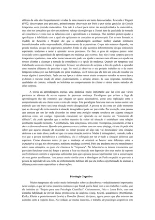 difíceis da vida são frequentemente vividas de uma maneira um tanto desassociadas. Rescorla e Wagner
(1972) descreveram este processo, primeiramente observado por Perls e por várias gerações de Gestalt
terapeutas, com precisão matemática. Este não é o local para entrar nas complexidades da matemática,
mas sim nos conceitos que são um poderoso reforço da noção que a Gestalt tem da qualidade de tomada
de consciência e como isso se relaciona com o aprendizado e a mudança. Eles também podem ajudar a
aperfeiçoar a habilidade com a qual nós aplicamos os conceitos na psicoterapia. Em termos formais, o
modelo de Rescorla e Wagner diz que a aprendizagem acontece melhor quando estímulos
incondicionados estão surpreendendo, diferentemente de expectativas. O que nós notamos depende, em
grande medida, do que nós esperamos perceber. Então se algo acontece diferentemente do que estávamos
esperando, tendemos a notar e aprender novos processos. De fato, o grau de surpresa parece estar
associado com a quantidade da aprendizagem ou mudança que ocorreu. Isso não é uma surpresa para os
terapeutas experientes, mas saber como isso ocorre pode nos ajudar a sermos mais eficazes em ajudar os
nossos clientes a alcançar a tomada de consciência e a opção de mudança. Quando um terapeuta está
trabalhando com um cliente, é importante fornecer um elemento de surpresa a fim de ajudá-lo a aprender
uma maneira diferente de perceber e agir. Se você já observou o seu próprio trabalho ou o de outro
terapeuta notado por sua habilidade em gerar mudança, você notou que ele tem um jeito de ressaltar ou
trazer alguém à consciência. Perls em sua época e vários outros atuais terapeutas notados na nossa época
exibiram o mesmo modo de atrair, poderosamente, a atenção através de suas respostas, metáforas,
qualidades de contato, voltando os holofotes ao comportamento do cliente e vários outros métodos de
criar surpresa.
A teoria da aprendizagem explica uma dinâmica muito importante que faz com que vários
pacientes se afastem de serem capazes de provocar mudança. Paradigmas que evitam a fuga de
aprendizagem são tão estranhos que chegam ser quase assustadores, como uma replicação entre o
comportamento do seu cliente com o resto do campo. Este paradigma funciona mais ou menos assim: um
estímulo que em breve será uma situação muito desagradável. A pessoa se da conta em dado momento
que se ela reagir de certa maneira à situação desagradável pode ser prevenida. Por exemplo, uma pessoa
que cresceu em um lar onde discordar ou tomar uma posição sempre resultava em alguma situação
dolorosa como um castigo, repreensão emocional, ser ignorado ou até mesmo um “tratamento de
silêncio”, ela pode aprender que a melhor maneira de evitar tal situação é estabelecer uma relação
confluente naquele momento. A confluência, para esta pessoa, tem como recompensa, justamente, evitar a
dor e o desentendimento. Quando esta pessoa crescer e estiver com um novo cônjuge, ele ou ela pode não
saber que aquela situação de discordar ou tomar posição de algo não vai desencadear uma situação
dolorosa e ao invés disso, pode ser que crie uma situação positiva. Mudar é inimaginável, contudo, toda a
vez que a pessoa reestabelece a confluência, ela é reforçada por ter evitado a situação dolorosa que
esperava. Como dissemos antes, já que a mudança só ocorrerá se houver uma diferença entre a
expectativa e o que nós observamos, nenhuma mudança ocorrerá. Perls era prudente em seu entendimento
sobre essas situações, as quais ele chamava de “impasses”. No laboratório os únicos tratamentos que
pareciam funcionar eram (a) forçar a pessoa a ficar na situação sem depender dos seus meios de suporte
ou (b) fornecer conforto e segurança suficientes para que a pessoa possa experimentar com a conservação
de seus gestos confluentes. Isso parece muito similar com a abordagem de Perls em pedir ou prevenir a
pessoa de depender de seu estilo de enfrentamento habitual até que ela tenha a oportunidade de analisar a
diferença entre suas expectativas e observações.
Psicologia Cognitiva
Muitos terapeutas não estão muito informados sobre as descobertas verdadeiramente importantes
neste campo, o que de várias maneiras realizou o que Freud queria fazer com o seu trabalho e sonho, que
ele intitulou de “Projeto para uma Psicologia Científica”. Curiosamente, Fritz e Laura Perls, com sua
estranha habilidade de prever ideias promissoras de analistas (Jung, Reich), acadêmicos (Werthiemer,
Kofka, Kholer e posteriormente Lewin) e filósofos (Smuts) da época, agora parece que eles estavam no
caminho certo a respeito disso. Na verdade, de muitas maneiras, o trabalho de psicólogos cognitivos tem
 