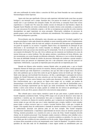 sido uma confirmação de muitas ideias e conceitos de Perls que foram baseadas nas suas explorações
fenomenológicas menos rigorosas.
Agora está claro que significado é feito por cada organismo individual tendo como base sua parte
biológica e sua interação com o campo. Sensação não é um parecer do mundo real; é impactado pelo
mundo real e o que recebemos são sensações criadas. De certa forma, as sensações ficam entre nossas
experiências e o mundo real. Por causa dos estudos cruciais em detecção de sinal durante e depois da
Segunda Guerra Mundial, nós temos conhecimento de estados internos como ansiedade, as expectativas
ou o que uma pessoa foi conduzida a esperar, e de fato as recompensas por perceber de certas maneiras
desempenham um papel importante em nossa percepção. Observações cuidadosas de processos de
grandes grupos, assim como individuais, confirmam este entendimento. Nós tendemos a perceber o que
nós estamos predispostos a perceber.
Provavelmente uma das informações mais chocantes que emergiu da “revolução cognitiva” na
pesquisa psicológica é sobre quão distante da realidade as nossas memórias podem estar e frequentemente
de fato estão. Por exemplo, muito da visão real, audição e da memória tátil dura apenas aproximadamente
um quarto de segundo ou, no exterior, 4 segundos. Depois disso, nós dependemos da abstração do que
observamos e da reconstrução dos eventos baseados na abstração. Passado é a ideia de que nós
simplesmente temos que acessar uma memória que foi armazenada. Tem de ser reconstruído baseado em
um conjunto de abstrações! Por isso, não é de se admirar que nós raramente nos lembramos de coisas da
mesma forma que os outros lembram. Nós não apenas sentimos e percebemos de forma diferente, mas
nós reconstruímos um evento baseado em diferentes abstrações. Adiciona-se a isso os efeitos da atenção.
Por causa da habilidade limitada do cérebro de processar informação nós tendemos a prestar atenção e
armazenar coisas que parecem ser importantes para nós e não armazenar coisas que não parecem ser
importantes. Infelizmente, o que pode ser importante para mim pode não ser importante para você.
Quando nós falamos sobre memória, estamos falando sobre, em grande parte, o que os Gestalt
terapeutas chamam de fundo (que consiste em memória, fantasia, projeções do futuro, muitas percepções
e outros materiais que estão disponíveis a consciência, mas que não estão na figura atual). (Eu deveria
dizer entre parênteses que eu estou bem ciente de que há algumas teorias da Gestalt que vêm figura e
fundo como algo que está localizado fora da pessoa, e de fato, a aprendizagem e percepção dos teóricos
originais da Gestalt brincaram com estes conceitos por um bom tempo. Contudo, o trabalho de Luria
[1979], Vigotsky e muitos outros botaram essas noções para descansar por muitas décadas, mostrando
bem conclusivamente que o que parecia ser figura neste campo era, na verdade, um produto da
fenomenologia e da história individual. Talvez seja por esta razão e pela falta de familiaridade com a
história da psicologia experimental que há alguns que ainda erroneamente vêm Wertheimer, Kofka,
Kohler e outros como teóricos de campo, quando na verdade eles são teóricos da aprendizagem e da
percepção. Lewin, por óbvio, passou a desenvolver uma teoria de campo própria.).
Mas voltando para o nosso tópico, memória é parte do que, pelo menos, a grande maioria dos
Gestalt terapeutas consideraria fundo. Tulving (1985) surgiu com um jeito de descrever vários tipos de
experiência e memória que são extremamente úteis para os terapeutas. Ele identificou três tipos de
memória. A primeira ele chamou de memória episódica, que é composta por experiências pessoais. Ao
mesmo tempo em que está claro que essa é muito importante para a terapia, também é muito tentador
passar tempo e esforço excessivo aqui se o contar e recontar histórias faria o todo que é exigido da
terapia. Uma segunda classe do conhecimento é chamada de memória semântica. Essa é a representação
do conhecimento; descrição com palavras pode ser um bom exemplo. Mas Gestalt terapeutas
reconheceriam imediatamente a importância superordenada da terceira classe de memória proposta por
Tulving, memória procedural, ou a memória de como as coisas são feitas. Gestalt terapeutas deverão
chamar isto de memória processual. Uma ilustração simples mostrará a diferença entre trabalhar com a
memória procedural ou processual e trabalhar com a memória semântica ou episódica. Eu uma vez tive
uma cliente que não ia embora do meu consultório no fim da sessão. Alguns terapeutas me criticariam se
eu tratasse disso assumindo ou talvez até interpretando como “medo do abandono”. Eu poderia voltar nos
episódios da vida dela onde ela foi abandonada e trazer algum sentido ou entendimento para seu
 