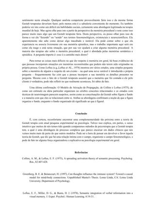sentimento nesta situação. Qualquer analista competente provavelmente faria isso e da mesma forma
Gestalt terapeutas deveriam fazer; pelo menos esta é a sabedoria conveniente do momento. Eu também
poderia ver isto como um déficit em habilidades sociais, certamente uma abordagem legitimada na terapia
mundial de hoje. Mas agora olhe para isto a partir da perspectiva da memória procedural e note como isso
parece muito mais algo que um Gestalt terapeuta faria. Desta perspectiva, eu posso olhar para isso de
forma a ver ela “fazendo” ou “sendo” nos termos fenomenológicos, existenciais e neurocientíficos. Ela
aparentemente não sabe como deixar algo inacabado e instável. Ela pode contar sobre o que ela
experiencia ou associa livremente em sua memória episódica, mas o trabalho importante aqui será em
como ela reage e está nesta situação, que por sua vez ajudará a criar alguma memória procedural. A
maioria das terapias são sobre a memória procedural, a qual é abordada pelas memórias semântica e
episódica. A pergunta importe é: esse é o caminho mais direto?
Para tornar as coisas mais difíceis no que diz respeito à memória em geral, há boas evidências de
que pessoas incorporam situações em memórias reconstituídas que podem não terem sido originadas na
própria pessoa. Como Loftus (e.g.,Loftus et AL., 1978) mostrou em vários estudos, uma simples pergunta
sobre a memória de alguém a respeito de um evento – na qual uma nova variável é introduzida a própria
pergunta – frequentemente faz com que a pessoa incorpore a sua memória os detalhes presentes na
pergunta. Mesmo com o fato de o Gestalt terapeuta assumir que a memória que foi contada a ele pelo
cliente é verdadeira, pode não refletir no que realmente aconteceu, foi sábio de fato.
Uma última confirmação. O Modelo de Ativação de Propagação, de Collins e Loftus (1975), de
como um estímulo ou ideia particular organizam no cérebro conceitos relacionados e os estudos com
técnicas de neuroimagem parecem suspeitos, assim como as conceituações da Gestalt sobre figura e fundo
e a maneira com que eles se relacionam entre si. Ambas as abordagens confirmam a noção de que a figura
organiza o fundo, enquanto o fundo organizado dá significado ao que é figural.
Conclusão
É, com certeza, reconfortante encontrar uma complementaridade tão próxima entre a teoria da
Gestalt terapia com atual pesquisa experimental na psicologia. Talvez isso explica, em partes, o senso
intuitivo que muitos de nós temos tido quando comparamos métodos de psicoterapia que a Gestalt terapia
tem, a qual é uma abordagem de processo complexa que parece encaixar em dados clínicos que nós
vemos muito mais de perto do que outros modelos. Pode ser a hora de pensar em devolver o favor àquela
teoria da Gestalt, que diz que há uma relação íntima com o campo, organismo e campo fenomenológico, e
pode de fato ter alguma força organizadora e explicativa na psicologia experimental em geral.
Referências
Collins, A. M., & Loftus, E. F. (1975), A spreading activation theory of semantic processing. Psycholog.
Rm., 82:407-428.
Greenberg, B. E. & Betancourt, H. (1997), Can thoughts influence the immune system? Toward a causal
model for mind-body connections. Unpublished Master's Thesis. Loma Linda, CA: Loma Linda
University, Department of Psychology.
Loftus, E. F., Miller, D. G., & Bums, H. J. (1978), Semantic integration of verbal information into a
visual memory. J. Exper. Psychol.: Human Learning, 4:19-31.
 