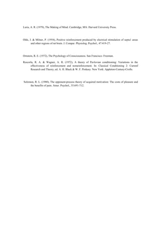 Luria, A. R. (1979), The Making of Mind. Cambridge, MA: Harvard University Press.
Olds, J. & Milner, P. (1954), Positive reinforcement produced by electrical stimulation of septa1 areas
and other regions of rat brain. J. Compar. Physiolog. Psychol., 47:419-27.
Ornstein, R. E. (1972), The Psychology of Consciousness. San Francisco: Freeman.
Rescorla, R. A. & Wagner, A. R. (1972), A theory of Pavlovian conditioning: Variations in the
effectiveness of reinforcement and nomeinforcement. In: Classical Conditioning 2: Currenf
Research and Theory, ed. A. H. Black & W. F. Prokasy. New York: Appleton-Century-Crofts.
Solomon, R. L. (1980), The opponent-process theory of acquired motivation: The costs of pleasure and
the benefits of pain. Amer. Psychol., 35:691-712.
 