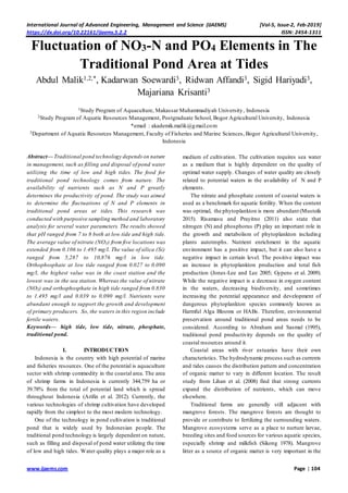 International Journal of Advanced Engineering, Management and Science (IJAEMS) [Vol-5, Issue-2, Feb-2019]
https://dx.doi.org/10.22161/ijaems.5.2.2 ISSN: 2454-1311
www.ijaems.com Page | 104
Fluctuation of NO3-N and PO4 Elements in The
Traditional Pond Area at Tides
Abdul Malik1,2,*, Kadarwan Soewardi3, Ridwan Affandi3, Sigid Hariyadi3,
Majariana Krisanti3
1Study Program of Aquaculture, Makassar Muhammadiyah University, Indonesia
2Study Program of Aquatic Resources Management, Postgraduate School, Bogor Agricultural University, Indonesia
*email : akademik.malik@gmail.com
3Department of Aquatic Resources Management, Faculty of Fisheries and Marine Sciences, Bogor Agricultural University,
Indonesia
Abstract— Traditional pond technology dependson nature
in management, such as filling and disposal of pond water
utilizing the time of low and high tides. The food for
traditional pond technology comes from nature. The
availability of nutrients such as N and P greatly
determines the productivity of pond. The study was aimed
to determine the fluctuations of N and P elements in
traditional pond areas at tides. This research was
conducted with purposive sampling method and laboratory
analysis for several water parameters. The results showed
that pH ranged from 7 to 8 both at low tide and high tide.
The average value of nitrate (NO3) from five locations was
extended from 0.106 to 1.495 mg/l. The value of silica (Si)
ranged from 5,287 to 10,876 mg/l in low tide.
Orthophosphate at low tide ranged from 0.027 to 0.090
mg/l, the highest value was in the coast station and the
lowest was in the sea station. Whereas the value of nitrate
(NO3) and orthophosphate in high tide ranged from 0.830
to 1.495 mg/l and 0.039 to 0.090 mg/l. Nutrients were
abundant enough to support the growth and development
of primary producers. So, the waters in this region include
fertile waters.
Keywords— high tide, low tide, nitrate, phosphate,
traditional pond.
I. INTRODUCTION
Indonesia is the country with high potential of marine
and fisheries resources. One of the potential is aquaculture
sector with shrimp commodity in the coastal area. The area
of shrimp farms in Indonesia is currently 344,759 ha or
39.78% from the total of potential land which is spread
throughout Indonesia (Arifin et al. 2012). Currently, the
various technologies of shrimp cultivation have developed
rapidly from the simplest to the most modern technology.
One of the technology in pond cultivation is traditional
pond that is widely used by Indonesian people. The
traditional pond technology is largely dependent on nature,
such as filling and disposal of pond water utilizing the time
of low and high tides. Water quality plays a major role as a
medium of cultivation. The cultivation requires sea water
as a medium that is highly dependent on the quality of
optimal water supply. Changes of water quality are closely
related to potential waters in the availability of N and P
elements.
The nitrate and phosphate content of coastal waters is
used as a benchmark for aquatic fertility. When the content
was optimal, the phytoplankton is more abundant (Mustofa
2015). Risamasu and Prayitno (2011) also state that
nitrogen (N) and phosphorus (P) play an important role in
the growth and metabolism of phytoplankton including
plants autotrophs. Nutrient enrichment in the aquatic
environment has a positive impact, but it can also have a
negative impact in certain level. The positive impact was
an increase in phytoplankton production and total fish
production (Jones-Lee and Lee 2005; Gypens et al. 2009).
While the negative impact is a decrease in oxygen content
in the waters, decreasing biodiversity, and sometimes
increasing the potential appearance and development of
dangerous phytoplankton species commonly known as
Harmful Alga Blooms or HABs. Therefore, environmental
preservation around traditional pond areas needs to be
considered. According to Abraham and Sasmal (1995),
traditional pond productivity depends on the quality of
coastal resources around it.
Coastal areas with river estuaries have their own
characteristics. The hydrodynamic process such as currents
and tides causes the distribution pattern and concentration
of organic matter to vary in different location. The result
study from Lihan et al. (2008) find that strong currents
expand the distribution of nutrients, which can move
elsewhere.
Traditional farms are generally still adjacent with
mangrove forests. The mangrove forests are thought to
provide or contribute to fertilizing the surrounding waters.
Mangrove ecosystems serve as a place to nurture larvae,
breeding sites and food sources for various aquatic species,
especially shrimp and milkfish (Sikong 1978). Mangrove
litter as a source of organic matter is very important in the
 