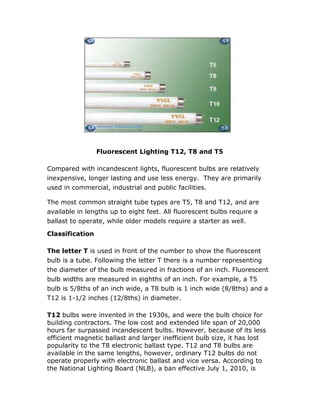                  <br />                       Fluorescent Lighting T12, T8 and T5<br />Compared with incandescent lights, fluorescent bulbs are relatively inexpensive, longer lasting and use less energy.  They are primarily used in commercial, industrial and public facilities.<br />The most common straight tube types are T5, T8 and T12, and are available in lengths up to eight feet. All fluorescent bulbs require a ballast to operate, while older models require a starter as well.<br />Classification<br />The letter T is used in front of the number to show the fluorescent bulb is a tube. Following the letter T there is a number representing the diameter of the bulb measured in fractions of an inch. Fluorescent bulb widths are measured in eighths of an inch. For example, a T5 bulb is 5/8ths of an inch wide, a T8 bulb is 1 inch wide (8/8ths) and a T12 is 1-1/2 inches (12/8ths) in diameter.<br />T12 bulbs were invented in the 1930s, and were the bulb choice for building contractors. The low cost and extended life span of 20,000 hours far surpassed incandescent bulbs. However, because of its less efficient magnetic ballast and larger inefficient bulb size, it has lost popularity to the T8 electronic ballast type. T12 and T8 bulbs are available in the same lengths, however, ordinary T12 bulbs do not operate properly with electronic ballast and vice versa. According to the National Lighting Board (NLB), a ban effective July 1, 2010, is phasing out magnetic ballasts, although excess inventory and T12 bulbs will continue to be sold.<br />T8 bulbs have continued growing in popularity since their introduction to the United States in 1981, and have now become the standard in building construction. The T8 bulb's lifetime meets or exceeds that of the T12, while using less energy. Additionally, the T8 uses electronic ballast, which is more energy efficient than the T12 magnetic type. Since the T8 ballast uses solid-state circuitry to operate, it does not make a loud humming sound nor does it cause light flickering, which is <br />commonly found with the T12 magnetic ballast.<br />T5 fluorescent bulbs, like the T8, use electronic ballast. That is where the similarity ends. The cost of T5 bulbs, especially high output types, is significantly higher than T8 and T12 bulbs. T5 bulbs are also shorter and do not fit standard fixtures. For example, a typical T5 bulb is 46 inches long rather than the 48 inches (4 foot) of T8 and T12 bulbs. However, conversion kits are available with ballast, allowing T5 bulbs to fit T8 and T12 fixtures. T5 bulbs save money over time because of a longer lifespan while producing more light with less wattage. The T5 also maintains maximum light output for almost the entire lifetime of the bulb.<br />Future Technology<br />T5, T8 and T12 LED (light emitting diode) replacement tubes currently on the market fit into existing fluorescent fixtures. The technology of LEDs is different from fluorescent bulbs with advantages and disadvantages. The biggest factor is price, easily costing ten times more. However, they last up to 50,000 hours, use less power to operate without ballast, and do not contain the hazardous mercury that fluorescent bulbs use. Like any new product, cost reduction will depend on improved technology and consumer demand.<br />