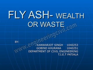 FLY ASH-  WEALTH OR WASTE BY: KANWARJOT SINGH  1040253 GOBIND KHURANA  1040251 DEPARTMENT OF CIVIL ENGINEERING T.I.E.T PATIALA 