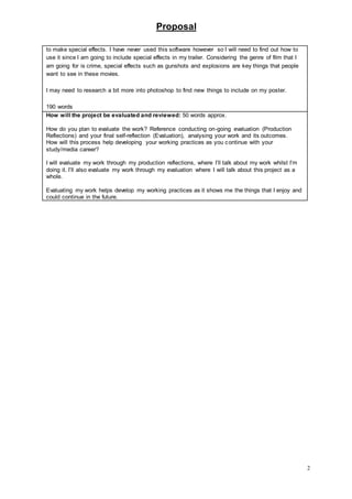Proposal
2
to make special effects. I have never used this software however so I will need to find out how to
use it since I am going to include special effects in my trailer. Considering the genre of film that I
am going for is crime, special effects such as gunshots and explosions are key things that people
want to see in these movies.
I may need to research a bit more into photoshop to find new things to include on my poster.
190 words
How will the project be evaluated and reviewed: 50 words approx.
How do you plan to evaluate the work? Reference conducting on-going evaluation (Production
Reflections) and your final self-reflection (Evaluation), analysing your work and its outcomes.
How will this process help developing your working practices as you continue with your
study/media career?
I will evaluate my work through my production reflections, where I’ll talk about my work whilst I’m
doing it. I’ll also evaluate my work through my evaluation where I will talk about this project as a
whole.
Evaluating my work helps develop my working practices as it shows me the things that I enjoy and
could continue in the future.
 