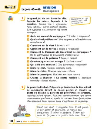 Unité 7. Chez le vétérinaire
RÉVISION
Повторення
Leçons 65—66.
1 Le grand jeu de dés. Lance les dés.
Compte les points. Réponds à la
question. Велика гра з кубиками.
Кинь кубики. Полічи, скільки крапок.
Дай відповідь на запитання під таким
номером.
As-tu un animal de compagnie ? У тебе є тваринка?
Quel animal préfères-tu ? Яка тваринка тобі найбільше
подобається?
Comment est le chat ? Яким є кіт?
Comment est la tortue ? Якою є черепаха?
Comment tu t’occupes de ton animal de compagnie ?
Як ти доглядаєш за домашнім улюбленцем?
Comment est le poisson ? Якою є рибка?
Qu’est-ce que le chat mange ? Що їсть котик?
Qui aide des animaux ? Хто допомагає тваринам?
Mime le chat. Покажи жестами кота.
Mime le chien. Покажи жестами собаку.
Mime le perroquet. Покажи жестами папугу.
Chante la chanson « La chatte malade ». Заспівай
пісеньку «Хвора кішка».
2 Le projet individuel. Prépare la présentation de ton animal
de compagnie devant ta classe: prends et montre sa
photo ou dessine-le, parle de ses préférences et caractère.
Індивідуальний проект. Розкажи однокласникам про свого
домашнього улюбленця: зроби й покажи його фотографію
або намалюй його, опиши його вподобання та характер.
C’est mon chat. Il s’appelle Tom. Il est grand.
Il est gentil et gourmand. Il mange des
croquettes. Il aime le poisson. Il dort sur
mon lit. Je joue à la petite balle avec Tom.
1 Пояснення до гри
дивись на с. 139,
Leçons 8—9.
2
Unité 7
Unité 7
Unité 7
Unité 7
100
 