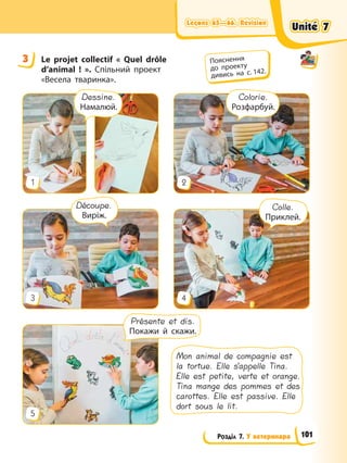 Leçons 65—66. Révision
Leçons 65—66. Révision
Leçons 65—66. Révision
Leçons 65—66. Révision
Розділ 7. У ветеринара
3 Le projet сollectif « Quel drôle
d’animal ! ». Спільний проект
«Весела тваринка».
3 4
5
1 2
Colorie.
Розфарбуй.
Dessine.
Намалюй.
Présente et dis.
Покажи й скажи.
Colle.
Приклей.
Découpe.
Виріж.
Mon animal de compagnie est
la tortue. Elle s’appelle Tina.
Elle est petite, verte et orange.
Tina mange des pommes et des
carottes. Elle est passive. Elle
dort sous le lit.
3 Пояснення
до проекту
дивись на с. 142.
Unité 7
Unité 7
Unité 7
Unité 7
101
 