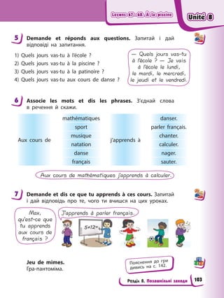 Leçons 67—68. À la piscine
Leçons 67—68. À la piscine
Leçons 67—68. À la piscine
Leçons 67—68. À la piscine
Розділ 8. Позашкільні заходи
5 Demande et réponds aux questions. Запитай і дай
відповіді на запитання.
1) Quels jours vas-tu à l’école ?
2) Quels jours vas-tu à la piscine ?
3) Quels jours vas-tu à la patinoire ?
4) Quels jours vas-tu aux cours de danse ?
— Quels jours vas-tu
à l’école ? — Je vais
à l’école le lundi,
le mardi, le mercredi,
le jeudi et le vendredi.
6 Associe les mots et dis les phrases. З’єднай слова
в речення й скажи.
Aux cours de
mathématiques
j’apprends à
danser.
sport parler français.
musique chanter.
natation calculer.
danse nager.
français sauter.
Aux cours de mathématiques j’apprends à calculer.
7 Demande et dis ce que tu apprends à ces cours. Запитай
і дай відповідь про те, чого ти вчишся на цих уроках.
Max,
qu’est-ce que
tu apprends
aux cours de
français ?
J’apprends à parler français.
Jeu de mimes.
Гра-пантоміма.
5
6
7
Пояснення до гри
дивись на с. 142.
Unité 8
Unité 8
Unité 8
Unité 8
103
 