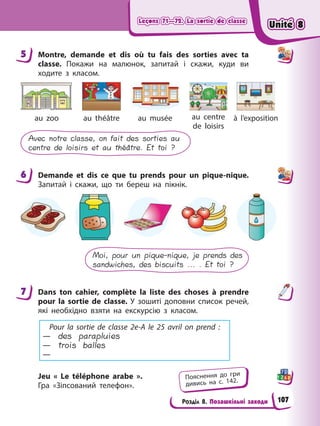 Leçons 71—72. La sortie de classe
Leçons 71—72. La sortie de classe
Leçons 71—72. La sortie de classe
Leçons 71—72. La sortie de classe
Розділ 8. Позашкільні заходи
5 Montre, demande et dis où tu fais des sorties avec ta
classe. Покажи на малюнoк, запитай і скажи, куди ви
ходите з класом.
au zoo au théâtre au musée au centre
de loisirs
à l’exposition
Avec notre classe, on fait des sorties au
centre de loisirs et au théâtre. Et toi ?
6 Demande et dis ce que tu prends pour un pique-nique.
Запитай і скажи, що ти береш на пікнік.
Moi, pour un pique-nique, je prends des
sandwiches, des biscuits ... . Et toi ?
7 Dans ton cahier, complète la liste des choses à prendre
pour la sortie de classe. У зошиті доповни список речей,
які необхідно взяти на екскурсію з класом.
Pour la sortie de classe 2e-A le 25 avril on prend :
— des parapluies
— trois balles
—
Jeu « Le téléphone arabe ».
Гра «Зіпсований телефон».
5
6
7
Пояснення до гри
дивись на с. 142.
Unité 8
Unité 8
Unité 8
Unité 8
107
 