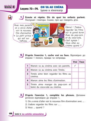 Unité 8. Les activités extrascolaires
ON VA AU CINÉMA
Ідемо в кінотеатр
Leçons 73—74.
1 Éсoute et répète. Dis de quoi les enfants parlent.
Послухай і повтори. Cкажи, про що говорять діти.
Avec mes parents,
on a envie d’aller
voir le nouveau
film d’animation
« Le petit prince »
qui est sur
l’affiche.
Génial ! J’adore
regarder les films
sur le grand écran.
Avec du pop-corn
et du coca-cola,
c’est sympa !
Vous allez au
cinéma quand ?
2 D’après l’exercice 1, coche vrai ou faux. Відповідно до
вправи 1 познач, правда чи неправда.
Vrai Faux
1 Manon va au cinéma avec ses parents. 9
2 Manon va au cinéma avec Timéo.
3 Timéo aime bien regarder les films au
cinéma.
4 Manon aime les films d’animation.
5 Timéo aime manger du pop-corn et
boire du coca-cola au cinéma.
3 D’après l’exercice 1, complète les phrases. Доповни
речення відповідно до вправи 1.
1) On a envie d’aller voir le nouveau film d’animation avec ... .
2) J’adore regarder les films sur ... .
3) Vous ... quand ?
1
2
3
Unité 8
Unité 8
Unité 8
Unité 8
108
 