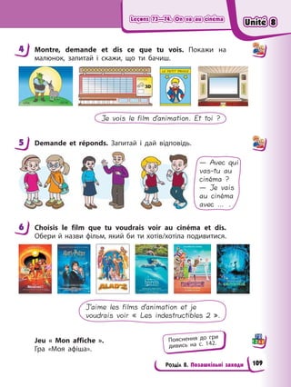 Leçons 73—74. On va au cinéma
Leçons 73—74. On va au cinéma
Leçons 73—74. On va au cinéma
Leçons 73—74. On va au cinéma
Розділ 8. Позашкільні заходи
4 Montre, demande et dis ce que tu vois. Покажи на
малюнок, запитай і скажи, що ти бачиш.
Je vois le film d’animation. Et toi ?
5 Demande et réponds. Запитай і дай відповідь.
— Avec qui
vas-tu au
cinéma ?
— Je vais
au cinéma
avec … .
6 Choisis le film que tu voudrais voir au cinéma et dis.
Обери й назви фільм, який би ти хотів/хотіла подивитися.
J’aime les films d’animation et je
voudrais voir « Les indestructibles 2 ».
Jeu « Mon affiche ».
Гра «Моя афіша».
4
5
6
Пояснення до гри
дивись на с. 142.
Unité 8
Unité 8
Unité 8
Unité 8
109
 