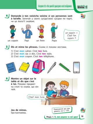 Leçon 3. Се petit garçon est mignon
Leçon 3. Се petit garçon est mignon
Leçon 3. Се petit garçon est mignon
Leçon 3. Се petit garçon est mignon
Розділ 1. Я, моя родина та мої друзі
4 Demande à ton voisin/ta voisine si ces personnes sont
à lui/elle. Запитай у свого сусіда/своєї сусідки по парті,
чи це його/її знайомі.
un copain Papi un frère Papa
un copain —
C’est ton
copain ?
5 Dis et mime les phrases. Скажи й покажи жестами.
1) C’est mon cahier. C’est ton livre.
2) C’est mon sac à dos. C’est ton stylo.
3) C’est mon crayon. C’est ton téléphone.
6 Montre un objet sur la
table et dis que c’est
à toi. Покажи предмет
на столі та скажи, що він
твій.
Jeu de mimes.
Гра-пантоміма.
4
5
6
C’est mon livre.
Пояснення до гри
дивись на с. 139.
Unité 1
Unité 1
Unité 1
Unité 1
11
 