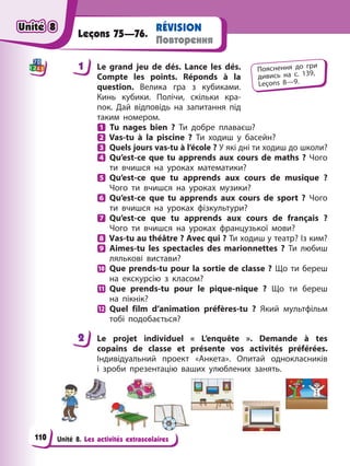 Unité 8. Les activités extrascolaires
RÉVISION
Повторення
Leçons 75—76.
1 Le grand jeu de dés. Lance les dés.
Compte les points. Réponds à la
question. Велика гра з кубиками.
Кинь кубики. Полічи, скільки кра-
пок. Дай відповідь на запитання під
таким номером.
Tu nages bien ? Ти добре плаваєш?
Vas-tu à la piscine ? Ти ходиш у басейн?
Quels jours vas-tu à l’école ? У які дні ти ходиш до школи?
Qu’est-ce que tu apprends aux cours de maths ? Чого
ти вчишся на уроках математики?
Qu’est-ce que tu apprends aux cours de musique ?
Чого ти вчишся на уроках музики?
Qu’est-ce que tu apprends aux cours de sport ? Чого
ти вчишся на уроках фізкультури?
Qu’est-ce que tu apprends aux cours de français ?
Чого ти вчишся на уроках французької мови?
Vas-tu au théâtre ? Avec qui ? Ти ходиш у театр? Із ким?
Aimes-tu les spectacles des marionnettes ? Ти любиш
лялькові вистави?
Que prends-tu pour la sortie de classe ? Що ти береш
на екскурсію з класом?
Que prends-tu pour le pique-nique ? Що ти береш
на пікнік?
Quel film d’animation préfères-tu ? Який мультфільм
тобі подобається?
2 Le projet individuel « L’enquête ». Demande à tes
copains de classe et présente vos activités préférées.
Індивідуальний проект «Анкета». Опитай однокласників
і зроби презентацію ваших улюблених занять.
1 Пояснення до гри
дивись на с. 139,
Leçons 8—9.
2
Unité 8
Unité 8
Unité 8
Unité 8
110
 