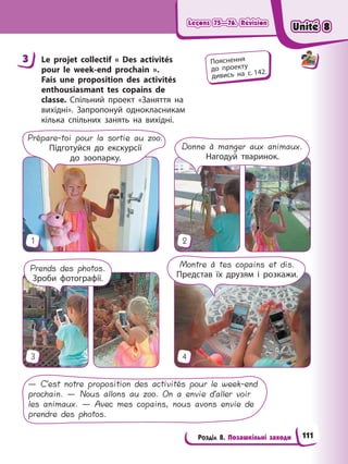 Leçons 75—76. Révision
Leçons 75—76. Révision
Leçons 75—76. Révision
Leçons 75—76. Révision
Розділ 8. Позашкільні заходи
3 Le projet collectif « Des activités
pour le week-end prochain ».
Fais une proposition des activités
enthousiasmant tes copains de
classe. Спільний проект «Заняття на
вихідні». Запропонуй однокласникам
кілька спільних занять на вихідні.
3
1
4
2
Prends des photos.
Зроби фотографії.
Montre à tes copains et dis.
Представ їх друзям і розкажи.
Donne à manger aux animaux.
Нагодуй тваринок.
Prépare-toi pour la sortie au zoo.
Підготуйся до екскурсії
до зоопарку.
— C’est notre proposition des activités pour le week-end
prochain. — Nous allons au zoo. On a envie d’aller voir
les animaux. — Avec mes copains, nous avons envie de
prendre des photos.
3 Пояснення
до проекту
дивись на с. 142.
Unité 8
Unité 8
Unité 8
Unité 8
111
 