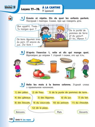 Unité 9. Les repas
À LA CANTINE
У їдальні
Leçons 77—78.
1 Éсoute et répète. Dis de quoi les enfants parlent.
Послухай і повтори. Cкажи, про що говорять діти.
De la purée de
pommes de terre
et du yaourt.
Et toi, Manon ?
Bon appétit, Timéo !
Tu manges quoi ?
De bons légumes avec
du pain. Et encore du
jus. J’ai faim !
2 D’après l’exercice 1, relie et dis qui mange quoi.
Відповідно до вправи 1 з’єднай і скажи, хто що їсть.
3 Relie les mots à la bonne colonne. З’єднай слова
з правильною колонкою.
Boissons Desserts
5) des légumes
9) du coca-cola
3) de la purée de pommes de terre
7) du lait
11) du chocolat
2) de l’eau
6) du jus
10) du poisson
4) des gâteaux
8) des biscuits
12) de la pizza
Plats
1) des pâtes
1
2
3
Unité 9
Unité 9
112
Unité 9
Unité 9
 