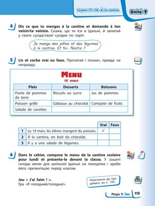 Leçons 77—78. À la cantine
Leçons 77—78. À la cantine
Розділ 9. Їжа
Leçons 77—78. À la cantine
Leçons 77—78. À la cantine
4 Dis ce que tu manges à la cantine et demande à ton
voisin/ta voisine. Скажи, що ти їси в їдальні, й запитай
у свого сусіда/своєї сусідки по парті.
Je mange des pâtes et des légumes
à la cantine. Et toi, Nastia ?
5 Lis et coche vrai ou faux. Прочитай і познач, правда чи
неправда.
Plats Desserts Boissons
Purée de pommes
de terre
Biscuits au sucre Jus de pommes
Poisson grillé Gâteaux au chocolat Compote de fruits
Salade de carottes
Menu
19 mars
Vrai Faux
1 Le 19 mars, les élèves mangent du poisson. 9
2 À la cantine, on boit du chocolat.
3 Il y a une salade de légumes.
6 Dans le cahier, compose le mеnu de la cantine scolaire
pour lundi et présente-le devant la classe. У зошиті
склади меню для шкільної їдальні на понеділок і зроби
його презентацію перед класом.
Jeu « J’ai faim ! ».
Гра «Я голодний/голодна!».
4
5
6
Пояснення до гри
дивись на с. 143.
Unité 9
Unité 9
113
Unité 9
Unité 9
 