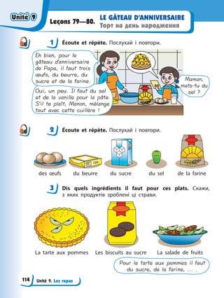 Unité 9. Les repas
LE GÂTEAU D’ANNIVERSAIRE
Торт на день народження
Leçons 79—80.
1 Éсoute et répète. Послухай і повтори.
Maman,
mets-tu du
sel ?
Oui, un peu. Il faut du sel
et de la vanille pour la pâte.
S’il te plaît, Manon, mélange
tout avec cette cuillère !
Eh bien, pour le
gâteau d’anniversaire
de Papa, il faut trois
œufs, du beurre, du
sucre et de la farine.
2 Éсoute et répète. Послухай і повтори.
des œufs du beurre du sucre du sel de la farine
3 Dis quels ingrédients il faut pour ces plats. Скажи,
з яких продуктів зроблені ці страви.
La tarte aux pommes Les biscuits au sucre La salade de fruits
Pour la tarte aux pommes il faut
du sucre, de la farine, ... .
1
2
3
Unité 9
Unité 9
114
Unité 9
Unité 9
 