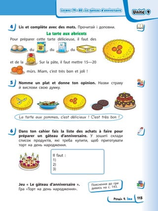 Leçons 79—80. Le gâteau d’anniversaire
Leçons 79—80. Le gâteau d’anniversaire
Розділ 9. Їжа
Leçons 79—80. Le gâteau d’anniversaire
Leçons 79—80. Le gâteau d’anniversaire
4 Lis et complète avec des mots. Прочитай і доповни.
La tarte aux abricots
Pour préparer cette tarte délicieuse, il faut des
, du , du , du
et de la . Sur la pâte, il faut mettre 15—20
mûrs. Miam, c’est très bon et joli !
5 Nomme un plat et donne ton opinion. Назви страву
й вислови свою думку.
La tarte aux pommes, c’est délicieux ! C’est très bon !
6 Dans ton cahier fais la liste des achats à faire pour
préparer un gâteau d’anniversaire. У зошиті склади
список продуктів, які треба купити, щоб приготувати
торт на день народження.
Il faut :
1)
2)
3)
Jeu « Le gâteau d’anniversaire ».
Гра «Торт на день народження».
4
5
6
Пояснення до гри
дивись на с. 143.
Unité 9
Unité 9
115
Unité 9
Unité 9
 