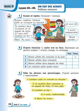 Unité 9. Les repas
ON FAIT DES ACHATS
Робимо покупки
Leçons 83—84.
1 Éсoute et répète. Послухай і повтори.
Merci. Au revoir !
Je voudrais deux
croissants et un
paquet de chips,
s’il vous plaît.
Combien ça fait ?
Bonjour, madame. Combien
coûte un croissant au chocolat ?
Un euro 20.
4 euros,
mademoiselle.
Bonne
journée !
2 D’après l’exercice 1, coche vrai ou faux. Відповідно до
діалогу вправи 1 познач, правда чи неправда.
Vrai Faux
1 Manon achète des croissants et du pain. 9
2 Manon achète deux croissants.
3 Manon achète deux paquets de chips.
4 Un croissant coûte quatre euros.
3 Relie les phrases aux personnages. З’єднай речення
з персонажами.
1) Combien coûte un croissant au chocolat ?
3) Combien ça fait ?
2) Je voudrais deux croissants et
un paquet de chips, s’il vous plaît.
5) Merci. Au revoir !
4) 4 euros, mademoiselle.
1
2
3
Unité 9
Unité 9
118
Unité 9
Unité 9
 