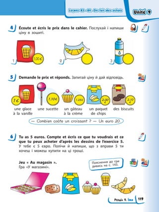 Leçons 83—84. On fait des achats
Leçons 83—84. On fait des achats
Розділ 9. Їжа
Leçons 83—84. On fait des achats
Leçons 83—84. On fait des achats
4 Écoute et écris le prix dans le cahier. Послухай і напиши
ціну в зошиті.
1
1,00
2 3
5 Demande le prix et réponds. Запитай ціну й дай відповідь.
une glace
à la vanille
une sucette un gâteau
à la crème
un paquet
de chips
des biscuits
— Combien coûte un croissant ? — Un euro 20.
6 Tu as 5 euros. Compte et écris ce que tu voudrais et ce
que tu peux acheter d’après les dessins de l’exercice 5.
У тебе є 5 євро. Полічи й напиши, що з вправи 5 ти
хочеш і можеш купити на ці гроші.
Jeu « Au magasin ».
Гра «У магазині».
4
5
6
Пояснення до гри
дивись на с. 143.
Unité 9
Unité 9
119
Unité 9
Unité 9
 