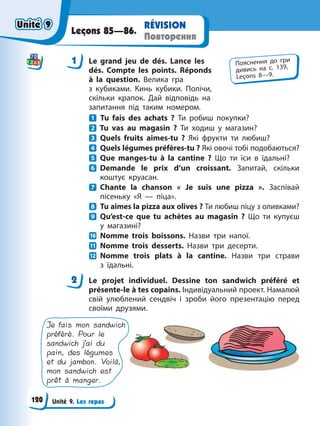 Unité 9. Les repas
RÉVISION
Повторення
Leçons 85—86.
1 Le grand jeu de dés. Lance les
dés. Compte les points. Réponds
à la question. Велика гра
з кубиками. Кинь кубики. Полічи,
скільки крапок. Дай відповідь на
запитання під таким номером.
Tu fais des achats ? Ти робиш покупки?
Tu vas au magasin ? Ти ходиш у магазин?
Quels fruits aimes-tu ? Які фрукти ти любиш?
Quels légumes préfères-tu ? Які овочі тобі подобаються?
Que manges-tu à la cantine ? Що ти їси в їдальні?
Demande le prix d’un croissant. Запитай, скільки
коштує круасан.
Chante la chanson « Je suis une pizza ». Заспівай
пісеньку «Я — піца».
Tu aimes la pizza aux olives ? Ти любиш піцу з оливками?
Qu’est-ce que tu achètes au magasin ? Що ти купуєш
у магазині?
Nomme trois boissons. Назви три напої.
Nomme trois desserts. Назви три десерти.
Nomme trois plats à la cantine. Назви три страви
з їдальні.
2 Le projet individuel. Dessine ton sandwich préféré et
présente-le à tes copains. Індивідуальний проект. Намалюй
свій улюблений сендвіч і зроби його презентацію перед
своїми друзями.
Je fais mon sandwich
préféré. Pour le
sandwich j’ai du
pain, des légumes
et du jambon. Voilà,
mon sandwich est
prêt à manger.
1 Пояснення до гри
дивись на с. 139,
Leçons 8—9.
2
Unité 9
Unité 9
120
Unité 9
Unité 9
 