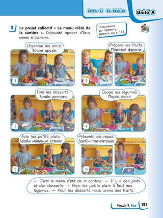 Leçons 85—86. Révision
Leçons 85—86. Révision
Розділ 9. Їжа
Leçons 85—86. Révision
Leçons 85—86. Révision
3 Le projet collectif « Le menu d’été de
la cantine ». Спільний проект «Літнє
меню в їдальні».
— C’est le menu d’été de la cantine. — Il y a des plats
et des desserts. — Pour les petits plats il faut des
légumes. — Pour les desserts nous avons des fruits.
Présente les repas.
Зроби презентацію.
Fais les petits plats.
Зроби маленькі страви.
Fais les desserts.
Зроби десерти.
Organise les amis.
Збери друзів.
Prépare les fruits.
Підготуй фрукти.
Coupe les légumes.
Поріж овочі.
1
3
5
2
4
6
3 Пояснення
до проекту
дивись на с. 143.
Unité 9
Unité 9
121
Unité 9
Unité 9
 