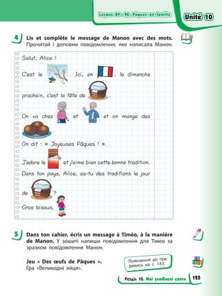 Leçons 89—90. Pâques en famille
Leçons 89—90. Pâques en famille
Розділ 10. Мої улюблені свята
Leçons 89—90. Pâques en famille
Leçons 89—90. Pâques en famille
4 Lis et complète le message de Manon avec des mots.
Прочитай і доповни повідомлення, яке написала Манон.
Salut, Alice !
C’est le . Ici, en , le dimanche
prochain, c’est la fête de .
On va chez et et on mange des
.
On dit : « Joyeuses Pâques ! ».
J’adore le et j’aime bien cette bonne tradition.
Dans ton pays, Alice, as-tu des traditions le jour
de ?
Gros bisous,
5 Dans ton cahier, écris un message à Timéo, à la manière
de Manon. У зошиті напиши повідомлення для Тімео за
зразком повідомлення Манон.
Jeu « Des œufs de Pâques ».
Гра «Великодні яйця».
4
5
Пояснення до гри
дивись на с. 143.
Unité 10
Unité 10
125
Unité 10
Unité 10
 