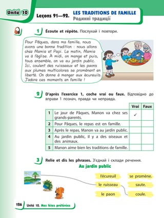 Unité 10. Mes fêtes préférées
LES TRADITIONS DE FAMILLE
Родинні традиції
Leçons 91—92.
1 Éсoute et répète. Послухай і повтори.
Pour Pâques, dans ma famille, nous
avons une bonne tradition : nous allons
chez Mamie et Papi. Le matin, Mamie
va à l’église. À midi, on mange et puis,
tous ensemble, on va au jardin public.
Ici, coulent des ruisseaux et les paons
aux plumes multicolores se promènent en
liberté. On donne à manger aux écureuils.
J’adore ces moments en famille !
2 D’après l’exercice 1, coche vrai ou faux. Відповідно до
вправи 1 познач, правда чи неправда.
Vrai Faux
1 Le jour de Pâques, Manon va chez ses
grands-parents.
9
2 Pour Pâques, le repas est en famille.
3 Après le repas, Manon va au jardin public.
4 Au jardin public, il y a des oiseaux et
des animaux.
5 Manon aime bien les traditions de famille.
3 Relie et dis les phrases. З’єднай і склади речення.
Au jardin public
l’écureuil
le paon
se promène.
saute.
le ruisseau
coule.
1
2
3
Unité 10
Unité 10
126
Unité 10
Unité 10
 