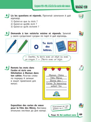 Leçons 93—94. J’écris la carte de vœux
Leçons 93—94. J’écris la carte de vœux
Розділ 10. Мої улюблені свята
Leçons 93—94. J’écris la carte de vœux
Leçons 93—94. J’écris la carte de vœux
4 Lis les questions et réponds. Прочитай запитання й дай
відповіді.
1) Qu’est-ce que tu écris ?
2) Qu’est-ce qu’elle écrit ?
3) Qu’est-ce qu’ils écrivent ?
5 Demande à ton voisin/ta voisine et réponds. Запитай
у свого сусіда/своєї сусідки по парті й дай відповідь.
O
Tu écris
des
lettres.
— Sachko, tu écris avec un stylo ou avec
un crayon ? — J’écris avec un stylo.
6 Remets les mots dans
l’ordre et écris une
félicitation à Maman dans
ton cahier. Розстав слова
по порядку й запиши
в зошит привітання для
матусі.
Exposition des cartes de vœux
pour la Fête des Mères. Виставка
вітальних листівок до Дня матері.
4
5
6
Maman, Chère
Fête Mères
Bonne des !
t’aime Je beaucoup
enfant Ton
Пояснення до гри
дивись на с. 143.
Unité 10
Unité 10
129
Unité 10
Unité 10
 