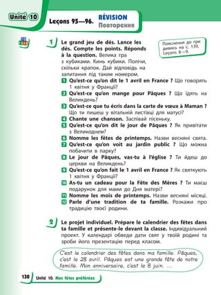 Unité 10. Mes fêtes préférées
RÉVISION
Повторення
Leçons 95—96.
1 Le grand jeu de dés. Lance les
dés. Compte les points. Réponds
à la question. Велика гра
з кубиками. Кинь кубики. Полічи,
скільки крапок. Дай відповідь на
запитання під таким номером.
Qu’est-ce qu’on dit le 1 avril en France ? Що говорять
1 квітня у Франції?
Qu’est-ce qu’on mange pour Pâques ? Що їдять на
Великдень?
Qu’est-ce que tu écris dans la carte de vœux à Maman ?
Що ти пишеш у вітальній листівці для матусі?
Chante une chanson. Заспівай пісеньку.
Qu’est-ce qu’on dit le jour de Pâques ? Як привітати
з Великоднем?
Nomme les fêtes de printemps. Назви весняні свята.
Qu’est-ce qu’on voit au jardin public ? Що можна
побачити в парку?
Le jour de Pâques, vas-tu à l’église ? Ти йдеш до
церкви на Великдень?
Qu’est-ce qu’on fait le 1 avril en France ? Як святкують
1 квітня у Франції?
As-tu un cadeau pour la Fête des Mères ? Ти маєш
подарунок для мами до Дня матері?
Nomme les mois de printemps. Назви весняні місяці.
Parle d’une tradition de ta famille. Розкажи про
традицію твоєї родини.
2 Le projet individuel. Prépare le calendrier des fêtes dans
ta famille et présente-le devant la classe. Індивідуальний
проект. У календарі обведи дати свят у твоїй родині та
зроби його презентацію перед класом.
C’est le calendrier des fêtes dans ma famille. Pâques,
c’est le 28 avril. Pâques est une grande fête de notre
famille. Mon anniversaire, c’est le 8 juin. ...
1 Пояснення до гри
дивись на с. 139,
Leçons 8—9.
2
Unité 10
Unité 10
130
Unité 10
Unité 10
 