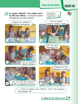 Leçons 95—96. Révision
Leçons 95—96. Révision
Розділ 10. Мої улюблені свята
Leçons 95—96. Révision
Leçons 95—96. Révision
3 Le projet collectif « Un cadeau pour
la Fête des Mères ». Спільний проект
«Подарунок до Дня матері».
— C’est le cadeau pour Maman. C’est une poupée.
Ma poupée est ... .
Présente et dis.
Покажи й скажи.
Fais la poupée.
Зроби ляльку.
Colle les yeux.
Приклей очі.
Fais et colle les cheveux.
Зроби та приклей волосся.
Prépare le matériel.
Підготуй матеріали.
Fais la boule.
Скрути кульку з вати.
1
3
5
2
4
6
3 Пояснення
до проекту
дивись на с. 143.
Unité 10
Unité 10
131
Unité 10
Unité 10
 