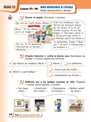 Unité 11. L’année scolaire finit
NOS RÉSULTATS À L’ÉCOLE
Наші результати у школі
Leçons 97—98.
1 Éсoute et répète. Послухай і повтори.
Tu plaisantes, Timéo ? Bien
sûr ! Je suis « Championne
en français » !
Bravo ! Et toi, Manon,
as-tu un badge ?
C’est ma professeur. Elle
félicite les meilleurs élèves
de ma classe. À la fin de
l’année scolaire, ils ont des
badges « Très beau cahier »,
« Grand prix des maths »,
« Meilleur sportif de classe ».
Qui est sur cette photo, Manon ?
Ah oui, tu lis beaucoup !
Félicitations et bonnes
vacances !
2 D’après l’exercice 1, coche la bonne case. Відповідно до
вправи 1 познач правильну клітинку.
1 Qui félicite les meilleurs élèves ? Manon La professeur
2 Manon a quel badge ?
« Grand prix des maths »
« Championne en français »
3 Réfléchis qui а les badges suivants et relie. Подумай
і з’єднай назви відзнак з учнями.
« Très beau
cahier »
« Grand prix
des maths »
« Championne
en français »
« Meilleur sportif
de classe »
1
2
3
Unité 11
Unité 11
132
Unité 11
Unité 11
 