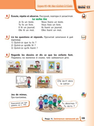 Leçons 97—98. Nos résultats à l’école
Leçons 97—98. Nos résultats à l’école
Розділ 11. Закінчується навчальний рік
Leçons 97—98. Nos résultats à l’école
Leçons 97—98. Nos résultats à l’école
4 Écoute, répète et observe. Послухай, повтори й запам’ятай.
Le verbe lire
Je lis un texte. Nous lisons un texte.
Tu lis un livre. Vous lisez un livre.
Il lit un journal. Ils lisent un journal.
Elle lit un mot. Elles lisent un mot.
5 Lis les questions et réponds. Прочитай запитання й дай
відповіді.
1) Qu’est-ce que tu lis ?
2) Qu’est-ce qu’elle lit ?
3) Qu’est-ce qu’ils lisent ?
6 Regarde les dessins et dis ce que les enfants font.
Подивись на малюнки й скажи, чим займаються діти.
Elle écrit dans
le cahier.
Jeu de mimes.
Гра-пантоміма.
4
5
6
Пояснення до гри
дивись на с. 143.
Tu dessines ?
Tu écris ?
Unité 11
Unité 11
133
Unité 11
Unité 11
 