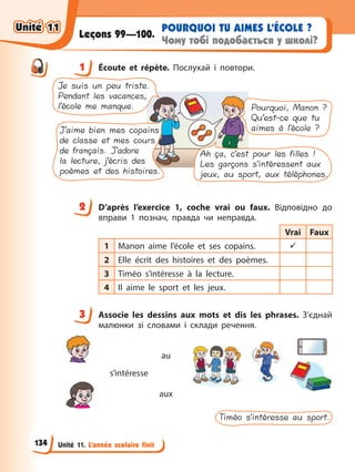 Unité 11. L’année scolaire finit
POURQUOI TU AIMES L’ÉCOLE ?
Чому тобі подобається у школі?
Leçons 99—100.
1 Éсoute et répète. Послухай і повтори.
Je suis un peu triste.
Pendant les vacances,
l’école me manque.
J’aime bien mes copains
de classe et mes cours
de français. J’adore
la lecture, j’écris des
poèmes et des histoires.
Pourquoi, Manon ?
Qu’est-ce que tu
aimes à l’école ?
Ah ça, c’est pour les filles !
Les garçons s’intéressent aux
jeux, au sport, aux téléphones.
2 D’après l’exercice 1, coche vrai ou faux. Відповідно до
вправи 1 познач, правда чи неправда.
Vrai Faux
1 Manon aime l’école et ses copains. 9
2 Elle écrit des histoires et des poèmes.
3 Timéo s’intéresse à la lecture.
4 Il aime le sport et les jeux.
3 Associe les dessins aux mots et dis les phrases. З’єднай
малюнки зі словами і склади речення.
s’intéresse
au
aux
Timéo s’intéresse au sport.
1
2
3
Unité 11
Unité 11
134
Unité 11
Unité 11
 