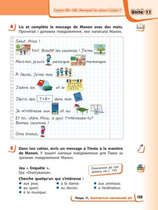 Leçons 99—100. Pourquoi tu aimes l’école ?
Leçons 99—100. Pourquoi tu aimes l’école ?
Розділ 11. Закінчується навчальний рік
Leçons 99—100. Pourquoi tu aimes l’école ?
Leçons 99—100. Pourquoi tu aimes l’école ?
4 Lis et complète le message de Manon avec des mots.
Прочитай і доповни повідомлення, яке написала Манон.
Salut, Alice !
finit. Bientôt les vacances ! J’aime .
Mais moi, je suis parce que me manque.
À l’école, j’aime mes .
J’adore les et le .
J’écris des 7+8= dans mon .
Je m’intéresse aux et au .
Et toi, chère Alice, à quoi t’intéresses-tu?
Bonnes vacances !
Gros bisous,
5 Dans ton cahier, écris un message à Timéo à la manière
de Manon. У зошиті напиши повідомлення для Тімео за
зразком повідомлення Манон.
Jeu « Еnquête ».
Гра «Опитування».
Cherche quelqu’un qui s’intéresse :
z aux jeux;
z au sport;
z à la musique;
z à la danse;
z au dessin;
z aux animaux;
z à l’ordinateur.
4
5
Пояснення до гри
дивись на с. 143.
Unité 11
Unité 11
135
Unité 11
Unité 11
 