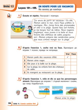 Unité 11. L’année scolaire finit
EN ROUTE POUR LES VACANCES
На шляху до канікул
Leçons 101—102.
1 Éсoute et répète. Послухай і повтори.
J’ai envie de partir en vacances ! En été,
Maman adore la mer, mais Papa préfère la
montagne. Moi, j’aime faire des promenades
et aller à la plage. Quand l’eau est fraîche,
je me baigne tout de même. Nous nageons
longtemps, nous jouons à la balle et nous
faisons des châteaux de sable jusqu’au
soir. Maman prépare des sandwiches parce
que nous aimons manger sur la plage.
2 D’après l’exercice 1, coche vrai ou faux. Відповідно до
вправи 1 познач, правда чи неправда.
Vrai Faux
1 Manon parle des vacances d’été. 9
2 Manon aime nager.
3 Elle joue à la balle sur la plage.
4 Sur la plage, les enfants font des châteaux
de sable.
5 Ils mangent au restaurant sur la plage.
3 D’après l’exercice 1, relie et dis ce que les personnages
aiment. Відповідно до вправи 1 з’єднай малюнки і скажи,
що кому подобається.
Manon aime la plage.
1
2
3
Unité 11
Unité 11
136
Unité 11
Unité 11
 