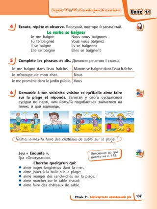 Leçons 101—102. En route pour les vacances
Leçons 101—102. En route pour les vacances
Розділ 11. Закінчується навчальний рік
Leçons 101—102. En route pour les vacances
Leçons 101—102. En route pour les vacances
4 Écoute, répète et observe. Послухай, повтори й запам’ятай.
Le verbe se baigner
Je me baigne
Tu te baignes
Il se baigne
Elle se baigne
Nous nous baignons
Vous vous baignez
Ils se baignent
Elles se baignent
5 Complète les phrases et dis. Доповни речення і скажи.
Je me baigne dans l’eau fraîche. Manon se baigne dans l’eau fraîche.
Je m’occupe de mon chat. Nous
Je me promène dans le jardin public. Vous
6 Demande à ton voisin/ta voisine ce qu’il/elle aime faire
sur la plage et réponds. Запитай у свого сусіда/своєї
сусідки по парті, чим йому/їй подобається займатися на
пляжі, й дай відповідь.
Nastia, aimes-tu faire des châteaux de sable sur la plage ?
Jeu « Еnquête ».
Гра «Опитування».
Сherche quelqu’un qui:
z aime nager longtemps dans la mer;
z aime jouer à la balle sur la plage;
z aime manger des sandwiches sur la plage;
z aime marcher sur le sable chaud;
z aime faire des châteaux de sable.
4
5
6
Пояснення до гри
дивись на с. 143.
Unité 11
Unité 11
137
Unité 11
Unité 11
 