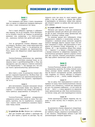 ПОЯСНЕННЯ ДО ІГОР І ПРОЕКТІВ
Unité 1
Leçon 1
Учні називають свої імена і стають ланцюжком
одне за одним за алфавітним порядком французь-
ких літер, з яких починаються їхні імена.
Leçon 2
Учні в парах обирають картинку із зображен-
ням тварини, яка їм до вподоби. Після обговорен-
ня їм потрібно описати цю тварину за допомогою
вивчених слів, наприклад: « Le chien/crocodile
est ... (paresseux, méchant, bon, gentil, petit, grand). ».
Leçon 3
Учні за допомогою лічилки обирають веду-
чого/ведучу. Він/Вона каже слово-характеристику
(« Bavard ! Paresseux ! Sage ! »). За допомогою же-
стів і міміки учні показують цю характеристику.
Після трьох слів обирається новий ведучий/нова
ведуча.
Leçon 4
Учитель/Учителька розпочинає гру, характери-
зуючи певного учня/певну ученицю класу, не на-
зиваючи імені (« sportif/bavard/gentille »). Клас має
здогадатися, про кого йдеться, ставлячи запитання:
« C’est Nastia/Sachko ? ». Хто відгадає ім’я, той опи-
сує іншого однокласника/іншу однокласницю.
Leçon 5
Діти стають у коло. За допомогою лічилки оби-
рається «журналіст/журналістка». Він/Вона бере «мі-
крофон» і звертається до однокласників/одноклас-
ниць із запитаннями. Учні слухають і відповідають,
так чи ні.
Leçon 6
Діти виготовляють паперові пальчикові ляльки
з обличчями персонажів (мами, тата, братика, се-
стрички — в залежності від складу своєї родини),
потім граються, представляють та описують їх.
Leçon 7
Учитель/Учителька розрізає роздруковані
зображення різних персонажів на пазли. Учні оби-
рають картинку, яка їм подобається, складають
пазл і хвалять свого улюбленого казкового персо-
нажа перед класом.
Leçons 8—9
1 Le grand jeu de dés. Велика гра з кубиками.
Для гри потрібні два кубики з крапками від
1 до 6. Діти грають у групах по шестеро. Під час
першого кола гри вони по черзі кидають один
кубик, а під час другого — одразу два кубики
й відповідають на запитання, номер яких відпові-
дає кількості крапок на кубику або сумі крапок на
двох кубиках.
3 Le projet collectif. Спільний проект.
Матеріал для проекту: папір для малювання,
26 однакових аркушів для абетки для кожної дити-
ни або на двох, кольорові олівці, фломастери або
фарби й пензлики, ножиці, клей.
На кожному аркуші діти зображують літеру
французького алфавіту в незвичному вигляді —
складаючи з малюнків різних вивчених предметів
(шкільне приладдя, фрукти, іграшки тощо). Учні мо-
жуть працювати в парах, щоб фантазувати й вига-
дувати, як утворити літеру. Наприклад, «І» — це
олівець, «В» — дві половинки яблука біля олівця,
«U» — круасан і т. д. Аркуші з літерами складають
у вигляді книжечки за алфавітним порядком. Учи-
тель/Учителька допомагає скріпити сторінки степле-
ром або стрічкою. Кожний учень/Кожна учениця
або пара робить презентації своїх абеток.
Unité 2
Leçon 10
Учитель/Учителька роздає дітям по невелико-
му паперовому кружечку. На ньому кожний учень/
кожна учениця малює смайлик, який відобра-
жав би його/її сьогоднішній настрій, прикріплює
свій «смайлик» на спільну таблицю й говорить:
« Aujourd’hui, je suis … (ravi(e), malade, fatigué(е)). ».
Leçon 11
Гра на увагу. Учні пересуваються в різних на-
прямках по класу. Коли вчитель/вчителька плескає
в долоні, учні спиняються, і кожний має звернутися
до того, хто опинився найближче: « Je suis ravi(e) de
te voir, … (ім’я) ! », а також відповісти на звернення
інших однокласників до себе. Коли вчитель/вчитель-
ка плескає знову, діти знов переміщуються класом.
Leçon 12
Учням пропонується обрати тваринку, яка по-
казує на свою частину тіла й говорить, що в неї
болить.
Leçon 13
За допомогою лічилки обирається «лікар/лікар-
ка». Він/Вона сідає за стіл. Учні по черзі заходять
до «кабінету лікаря», вітаються й розповідають, що
в них «болить». Лікар/Лікарка запитує й дає ліки
(різнокольорові паперові кружечки).
1
3
139
 