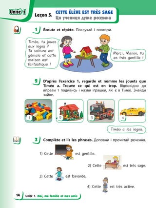 Unité 1. Moi, ma famille et mes amis
CETTE ÉLÈVE EST TRÈS SAGE
Ця учениця дуже розумна
Leçon 5.
1 Écoute et répète. Послухай і повтори.
Merci, Manon, tu
es très gentille !
Timéo, tu joues
aux legos ?
Ta voiture est
géniale et cette
maison est
fantastique !
2 D’après l’exercice 1, regarde et nomme les jouets que
Timéo a. Trouve ce qui est en trop. Відповідно до
вправи 1 подивись і назви іграшки, які є в Тімео. Знайди
зайве.
1 2 3 4
Timéo a les legos.
3 Complète et lis les phrases. Доповни і прочитай речення.
1) Cette est gentille.
2) Cette est très sage.
3) Cette est bavarde.
4) Cette est très active.
1
2
3
Unité 1
Unité 1
14
Unité 1
Unité 1
 