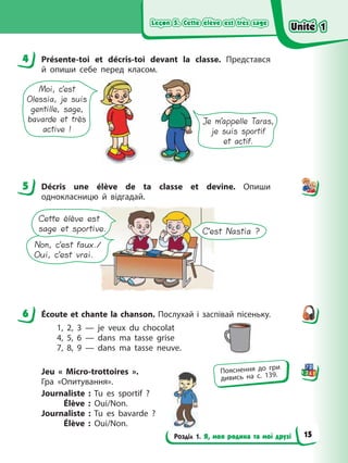 Leçon 5. Cette élève est très sage
Leçon 5. Cette élève est très sage
Leçon 5. Cette élève est très sage
Leçon 5. Cette élève est très sage
Розділ 1. Я, моя родина та мої друзі
4 Présente-toi et décris-toi devant la classe. Представся
й опиши себе перед класом.
Moi, c’est
Olessia, je suis
gentille, sage,
bavarde et très
active !
Je m’appelle Taras,
je suis sportif
et actif.
5 Décris une élève de ta classe et devine. Опиши
однокласницю й відгадай.
C’est Nastia ?
Non, c’est faux./
Oui, c’est vrai.
Cette élève est
sage et sportive.
6 Écoute et chante la chanson. Послухай і заспівай пісеньку.
1, 2, 3 — je veux du chocolat
4, 5, 6 — dans ma tasse grise
7, 8, 9 — dans ma tasse neuve.
Jeu « Micro-trottoires ».
Гра «Опитування».
Journaliste : Tu es sportif ?
Élève : Oui/Non.
Journaliste : Tu es bavarde ?
Élève : Oui/Non.
4
5
6
Пояснення до гри
дивись на с. 139.
Unité 1
Unité 1
Unité 1
Unité 1
15
 