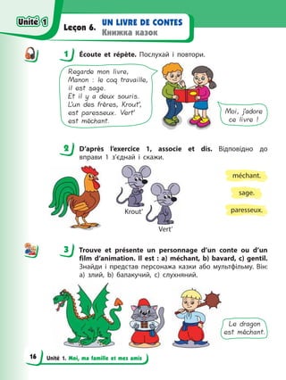Unité 1. Moi, ma famille et mes amis
UN LIVRE DE CONTES
Книжка казок
Leçon 6.
1 Écoute et répète. Послухай і повтори.
Regarde mon livre,
Manon : le coq travaille,
il est sage.
Et il y a deux souris.
L’un des frères, Krout’,
est paresseux. Vert’
est méchant.
Moi, j’adore
ce livre !
2 D’après l’exercice 1, associe et dis. Відповідно до
вправи 1 з’єднай і скажи.
sage.
paresseux.
méchant.
Krout’
Vert’
3 Trouve et présente un personnage d’un conte ou d’un
film d’animation. Il est : a) méchant, b) bavard, c) gentil.
Знайди і представ персонажа казки або мультфільму. Він:
а) злий, b) балакучий, c) слухняний.
Le dragon
est méchant.
1
2
3
Unité 1
Unité 1
16
Unité 1
Unité 1
 