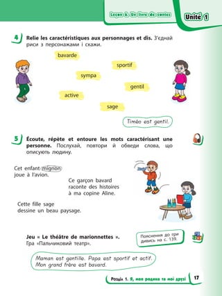 Leçon 6. Un livre de contes
Leçon 6. Un livre de contes
Leçon 6. Un livre de contes
Leçon 6. Un livre de contes
Розділ 1. Я, моя родина та мої друзі
4 Relie les caractéristiques aux personnages et dis. З’єднай
риси з персонажами і скажи.
gentil
sportif
sympa
active
sage
bavarde
Timéo est gentil.
5 Écoute, répète et entoure les mots caractérisant une
personne. Послухай, повтори й обведи слова, що
описують людину.
Cet enfant mignon
joue à l’avion.
Cette fille sage
dessine un beau paysage.
Ce garçon bavard
raconte des histoires
à ma copine Aline.
Jeu « Le théâtre de marionnettes ».
Гра «Пальчиковий театр».
Maman est gentille. Papa est sportif et actif.
Mon grand frère est bavard.
4
5
Пояснення до гри
дивись на с. 139.
Unité 1
Unité 1
Unité 1
Unité 1
17
 