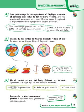 Leçon 7. J’aime ce personnage !
Leçon 7. J’aime ce personnage !
Leçon 7. J’aime ce personnage !
Leçon 7. J’aime ce personnage !
Розділ 1. Я, моя родина та мої друзі
4 Quel personnage de conte préfères-tu ? Explique pourquoi
et compare avec celui de ton voisin/ta voisine. Хто твій
улюблений казковий персонаж? Поясни чому й порівняй
із персонажем твого сусіда/твоєї сусідки по парті.
J’aime La Belle au bois
dormant. Elle est belle.
Mon personnage préféré est Le Chat
botté : il est très sage et gentil.
5 Connaіs-tu les contes de Charles Perrault ? Relie et dis.
Ти знаєш казки Шарля Перро? З’єднай і скажи.
C’est le conte
« Le Chat botté ».
6 Lis et trouve ce qui est faux. Entoure les erreurs.
Прочитай і знайди, що не так. Обведи помилки.
Le Grand Chaperon Vert La Belle au parc dormant Le Chien botté
Jeu-puzzle « Mon personnage
préféré ». Гра-пазл «Мій улюблений
казковий герой».
4
5
6
Пояснення до гри
дивись на с. 139.
Unité 1
Unité 1
Unité 1
Unité 1
19
 