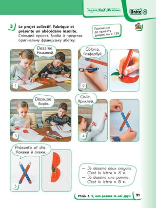 Leçons 8—9. Révision
Leçons 8—9. Révision
Leçons 8—9. Révision
Leçons 8—9. Révision
Розділ 1. Я, моя родина та мої друзі
3 Le projet collectif. Fabrique et
présente un abécédaire insolite.
Спільний проект. Зроби й представ
оригінальну французьку абетку.
1 2
4
3
Dessine.
Намалюй.
Découpe.
Виріж.
5
Colorie.
Розфарбуй.
Colle.
Приклей.
Présente et dis.
Покажи й скажи.
— Je dessine deux crayons.
C’est la lettre « X ».
— Je dessine une pomme.
C’est la lettre « B ».
3 Пояснення
до проекту
дивись на с. 139.
Unité 1
Unité 1
Unité 1
Unité 1
21
 