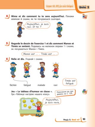 Leçon 10. Pff, je suis fatigué
Leçon 10. Pff, je suis fatigué
Leçon 10. Pff, je suis fatigué
Leçon 10. Pff, je suis fatigué
Розділ 2. Який ти?
4 Mime et dis comment tu te sens aujourd’hui. Покажи
мімікою й скажи, як ти почуваєшся сьогодні.
Aujourd’hui, je suis
ravi. Et toi ?
5 Regarde le dessin de l’exercice 1 et dis comment Manon et
Timéo se sentent. Подивись на малюнок вправи 1 і скажи,
як почуваються Манон і Тімео.
Manon est ... . Timéo est ... .
6 Relie et dis. З’єднай і скажи.
Timéo est
fatigué.
fâchée fatigué malade ravi
Jeu « Le tableau d’humeur en classe ».
Гра «Таблиця настрою нашого класу».
Aujourd’hui,
je suis ravie.
4
5
6
Пояснення до гри
дивись на с. 139.
Unité 2
Unité 2
Unité 2
Unité 2
23
 
