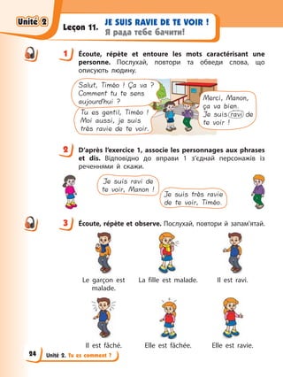Unité 2. Tu es comment ?
JE SUIS RAVIE DE TE VOIR !
Я рада тебе бачити!
Leçon 11.
1 Écoute, répète et entoure les mots caractérisant une
personne. Послухай, повтори та обведи слова, що
описують людину.
Tu es gentil, Timéo !
Moi aussi, je suis
très ravie de te voir.
Salut, Timéo ! Ça va ?
Comment tu te sens
aujourd’hui ? Merci, Manon,
ça va bien.
Je suis ravi de
te voir !
2 D’après l’exercice 1, associe les personnages aux phrases
et dis. Відповідно до вправи 1 з’єднай персонажів із
реченнями й скажи.
Je suis ravi de
te voir, Manon !
Je suis très ravie
de te voir, Timéo.
3 Écoute, répète et observe. Послухай, повтори й запам’ятай.
Le garçon est
malade.
La fille est malade. Il est ravi.
Il est fâché. Elle est fâchée. Elle est ravie.
1
2
3
Unité 2
Unité 2
Unité 2
Unité 2
24
 