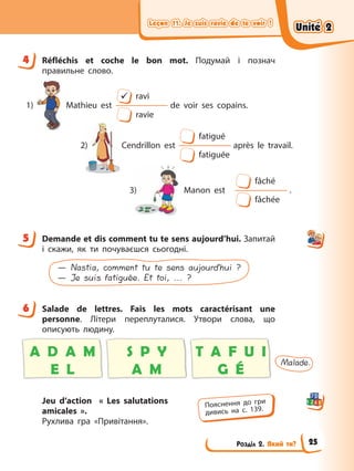Leçon 11. Je suis ravie de te voir !
Leçon 11. Je suis ravie de te voir !
Leçon 11. Je suis ravie de te voir !
Leçon 11. Je suis ravie de te voir !
Розділ 2. Який ти?
4 Réfléchis et coche le bon mot. Подумай і познач
правильне слово.
fatigué
après le travail.
Cendrillon est
fatiguée
2)
9 ravi
Mathieu est de voir ses copains.
ravie
1)
fâché
.
Manon est
fâchée
3)
5 Demande et dis comment tu te sens aujourd’hui. Запитай
і скажи, як ти почуваєшся сьогодні.
— Nastia, comment tu te sens aujourd’hui ?
— Je suis fatiguée. Et toi, ... ?
6 Salade de lettres. Fais les mots caractérisant une
personne. Літери переплуталися. Утвори слова, що
описують людину.
Malade.
A D A M
E L
S P Y
A M
T A F U I
G É
Jeu d’action « Les salutations
amicales ».
Рухлива гра «Привітання».
4
5
6
Пояснення до гри
дивись на с. 139.
Unité 2
Unité 2
Unité 2
Unité 2
25
 