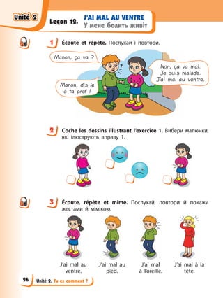 Unité 2. Tu es comment ?
J’AI MAL AU VENTRE
У мене болить живіт
Leçon 12.
1 Écoute et répète. Послухай і повтори.
Manon, ça va ?
Manon, dis-le
à ta prof !
Non, ça va mal.
Je suis malade.
J’ai mal au ventre.
2 Cосhе les dessins illustrant l’exercice 1. Вибери малюнки,
які ілюструють вправу 1.
3 Écoute, répète et mime. Послухай, повтори й покажи
жестами й мімікою.
J’ai mal au
ventre.
J’ai mal au
pied.
J’ai mal
à l’oreille.
J’ai mal à la
tête.
1
2
3
Unité 2
Unité 2
Unité 2
Unité 2
26
 